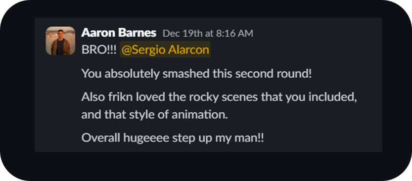Aaron Barnes on Slack: BRO!!! You absolutely smashed this second round! Also frikn loved the rocky scenes that you included, and that style of animation. Overall hugeeee step up my man!!
